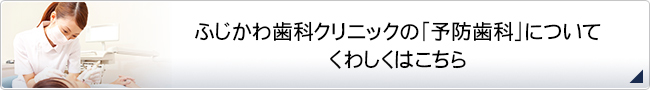 ふじかわ歯科クリニックの「予防歯科」について
                    くわしくはこちら