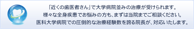 「近くの歯医者さん」で大学病院並みの治療が受けられます。
様々な全身疾患でお悩みの方も、まずは当院までご相談ください。
医科大学病院での圧倒的な治療経験数を誇る院長が、対応いたします。